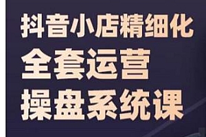 抖音小店精细化全套运营操盘系统课,精细化抖店运营全实战玩法